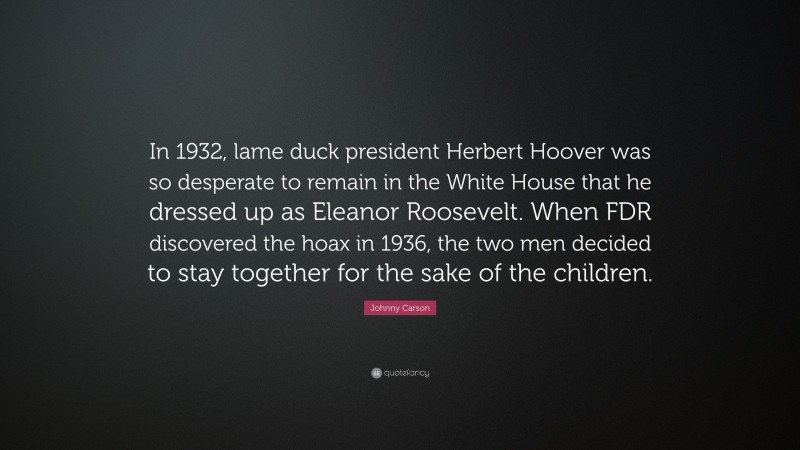Johnny Carson Quote: “In 1932, lame duck president Herbert Hoover was so desperate to remain in the White House that he dressed up as Eleanor Roosevelt. When FDR discovered the hoax in 1936, the two men decided to stay together for the sake of the children.”