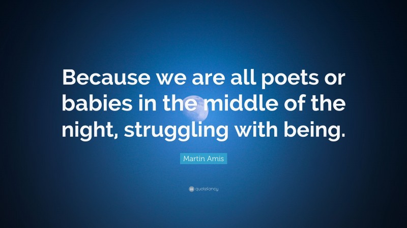 Martin Amis Quote: “Because we are all poets or babies in the middle of the night, struggling with being.”