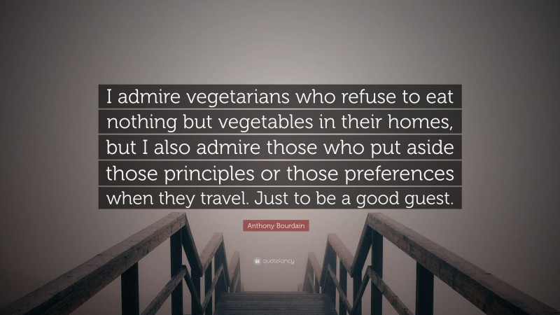 Anthony Bourdain Quote: “I admire vegetarians who refuse to eat nothing but vegetables in their homes, but I also admire those who put aside those principles or those preferences when they travel. Just to be a good guest.”