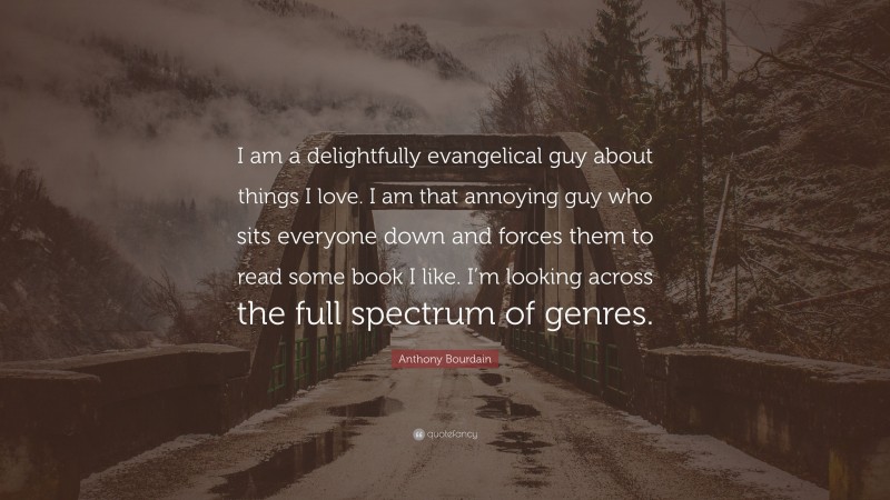 Anthony Bourdain Quote: “I am a delightfully evangelical guy about things I love. I am that annoying guy who sits everyone down and forces them to read some book I like. I’m looking across the full spectrum of genres.”