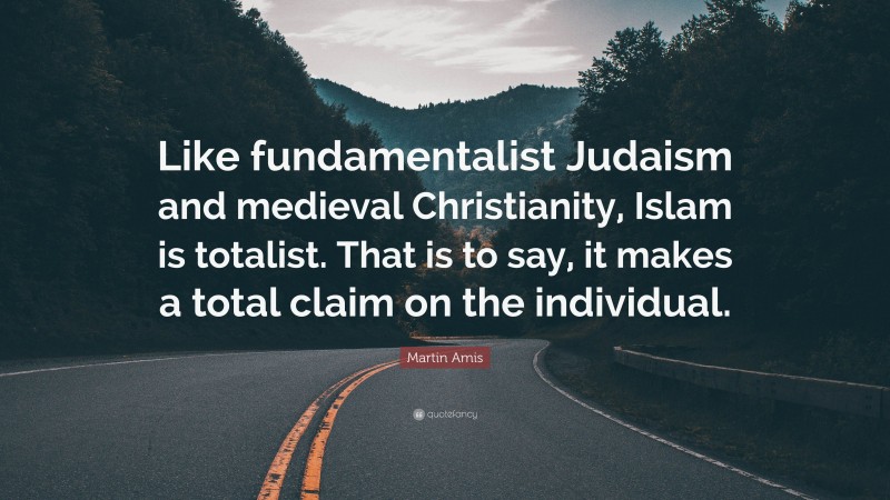 Martin Amis Quote: “Like fundamentalist Judaism and medieval Christianity, Islam is totalist. That is to say, it makes a total claim on the individual.”