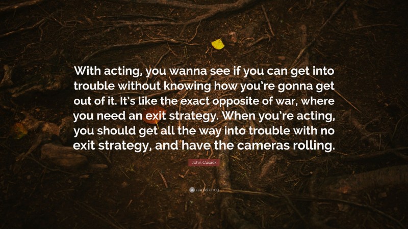 John Cusack Quote: “With acting, you wanna see if you can get into trouble without knowing how you’re gonna get out of it. It’s like the exact opposite of war, where you need an exit strategy. When you’re acting, you should get all the way into trouble with no exit strategy, and have the cameras rolling.”