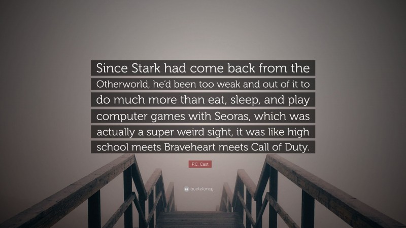 P.C. Cast Quote: “Since Stark had come back from the Otherworld, he’d been too weak and out of it to do much more than eat, sleep, and play computer games with Seoras, which was actually a super weird sight, it was like high school meets Braveheart meets Call of Duty.”