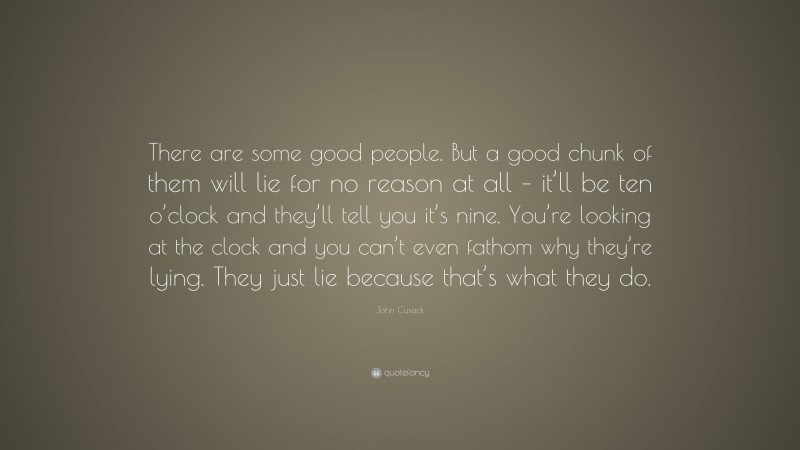 John Cusack Quote: “There are some good people. But a good chunk of them will lie for no reason at all – it’ll be ten o’clock and they’ll tell you it’s nine. You’re looking at the clock and you can’t even fathom why they’re lying. They just lie because that’s what they do.”