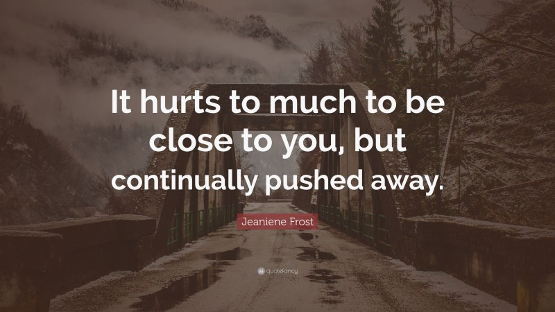 Jeaniene Frost Quote: “It hurts to much to be close to you, but continually pushed away.”