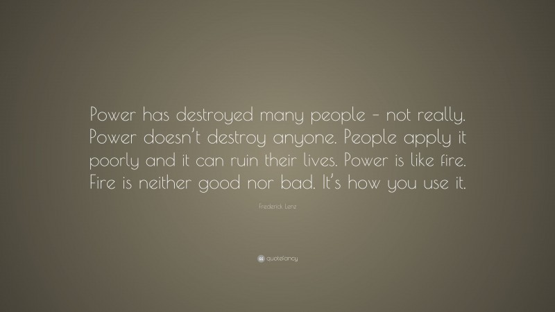 Frederick Lenz Quote: “Power has destroyed many people – not really. Power doesn’t destroy anyone. People apply it poorly and it can ruin their lives. Power is like fire. Fire is neither good nor bad. It’s how you use it.”