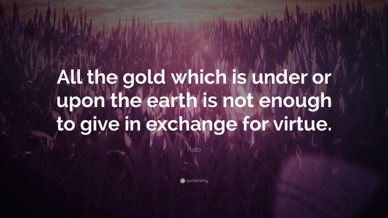Plato Quote: “All the gold which is under or upon the earth is not enough to give in exchange for virtue.”