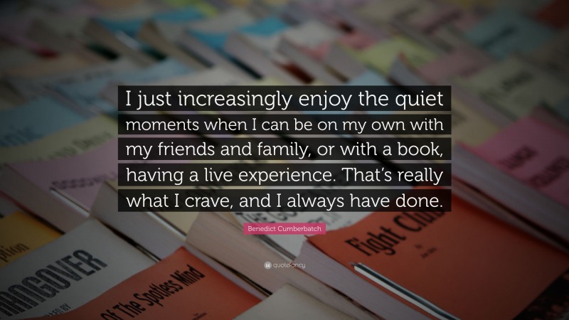 Benedict Cumberbatch Quote: “I just increasingly enjoy the quiet moments when I can be on my own with my friends and family, or with a book, having a live experience. That’s really what I crave, and I always have done.”