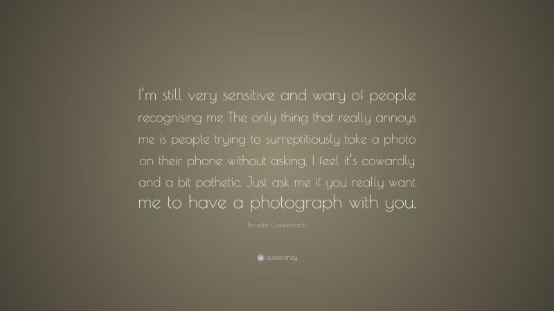Benedict Cumberbatch Quote: “I’m still very sensitive and wary of people recognising me The only thing that really annoys me is people trying to surreptitiously take a photo on their phone without asking. I feel it’s cowardly and a bit pathetic. Just ask me if you really want me to have a photograph with you.”