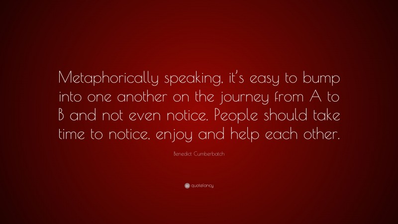 Benedict Cumberbatch Quote: “Metaphorically speaking, it’s easy to bump into one another on the journey from A to B and not even notice. People should take time to notice, enjoy and help each other.”