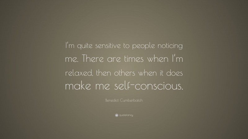 Benedict Cumberbatch Quote: “I’m quite sensitive to people noticing me. There are times when I’m relaxed, then others when it does make me self-conscious.”