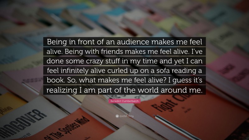 Benedict Cumberbatch Quote: “Being in front of an audience makes me feel alive. Being with friends makes me feel alive. I’ve done some crazy stuff in my time and yet I can feel infinitely alive curled up on a sofa reading a book. So, what makes me feel alive? I guess it’s realizing I am part of the world around me.”