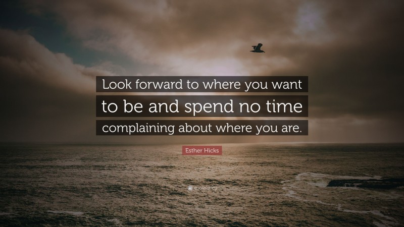 Esther Hicks Quote: “Look forward to where you want to be and spend no time complaining about where you are.”