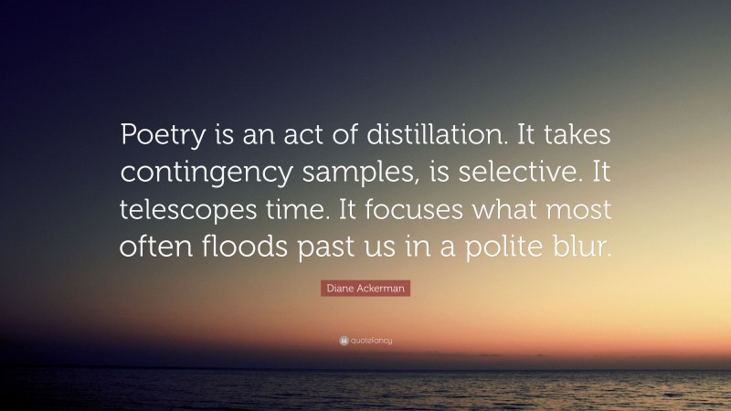 Diane Ackerman Quote: “Poetry is an act of distillation. It takes contingency samples, is selective. It telescopes time. It focuses what most often floods past us in a polite blur.”