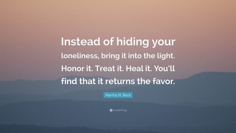 Martha N. Beck Quote: “Instead of hiding your loneliness, bring it into the light. Honor it. Treat it. Heal it. You’ll find that it returns the favor.”