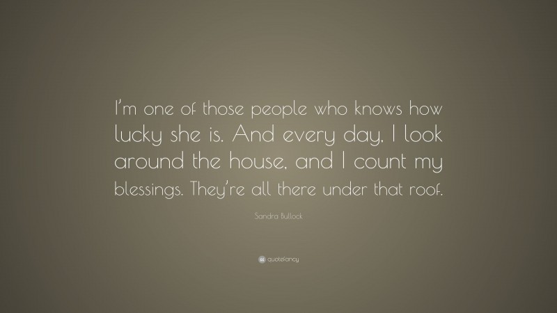 Sandra Bullock Quote: “I’m one of those people who knows how lucky she is. And every day, I look around the house, and I count my blessings. They’re all there under that roof.”
