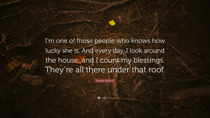 Sandra Bullock Quote: “I’m one of those people who knows how lucky she is. And every day, I look around the house, and I count my blessings. They’re all there under that roof.”