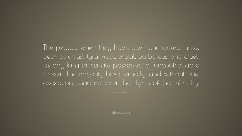 John Adams Quote: “The people, when they have been unchecked, have been as unjust, tyrannical, brutal, barbarous, and cruel, as any king or senate possessed of uncontrollable power. The majority has eternally, and without one exception, usurped over the rights of the minority.”