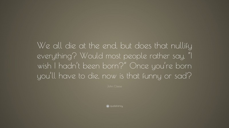 John Cleese Quote: “We all die at the end, but does that nullify everything? Would most people rather say, “I wish I hadn’t been born?” Once you’re born you’ll have to die, now is that funny or sad?”