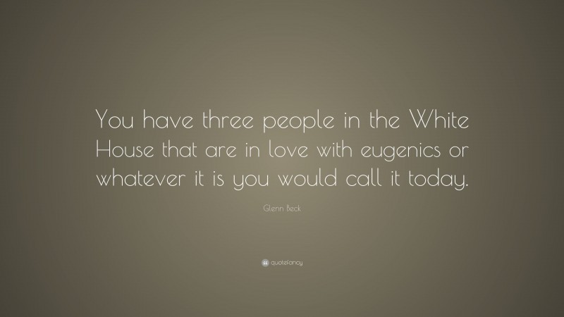 Glenn Beck Quote: “You have three people in the White House that are in love with eugenics or whatever it is you would call it today.”
