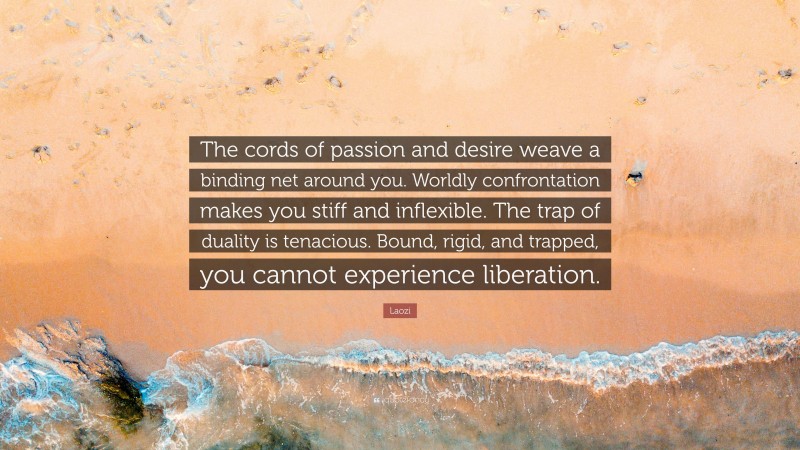 Laozi Quote: “The cords of passion and desire weave a binding net around you. Worldly confrontation makes you stiff and inflexible. The trap of duality is tenacious. Bound, rigid, and trapped, you cannot experience liberation.”