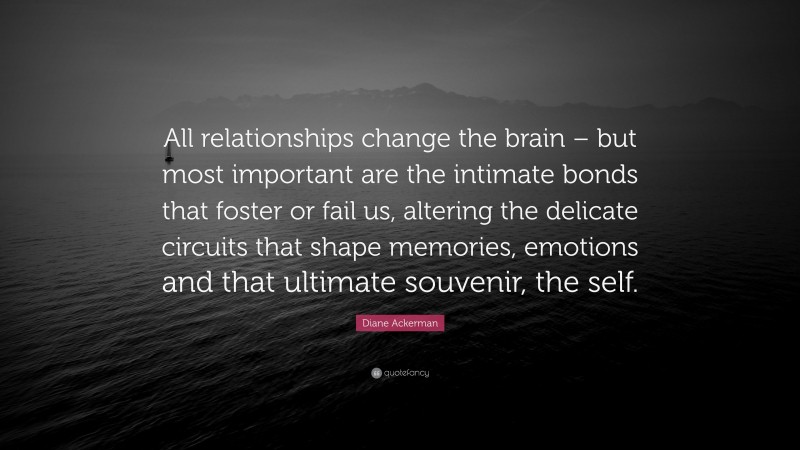 Diane Ackerman Quote: “All relationships change the brain – but most important are the intimate bonds that foster or fail us, altering the delicate circuits that shape memories, emotions and that ultimate souvenir, the self.”