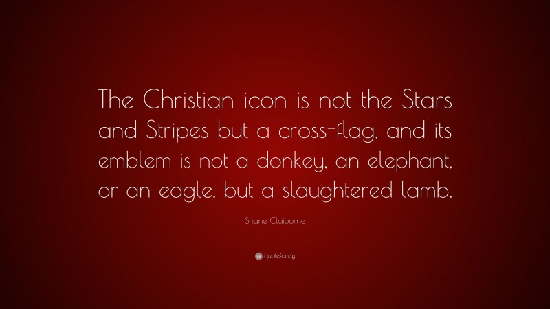 Shane Claiborne Quote: “The Christian icon is not the Stars and Stripes but a cross-flag, and its emblem is not a donkey, an elephant, or an eagle, but a slaughtered lamb.”