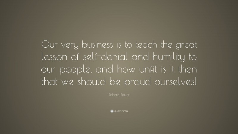 Richard Baxter Quote: “Our very business is to teach the great lesson of self-denial and humility to our people, and how unfit is it then that we should be proud ourselves!”
