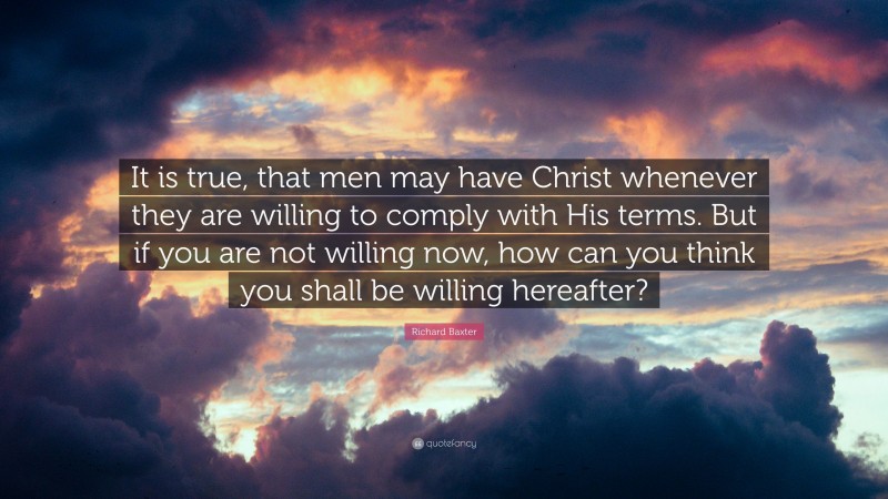 Richard Baxter Quote: “It is true, that men may have Christ whenever they are willing to comply with His terms. But if you are not willing now, how can you think you shall be willing hereafter?”