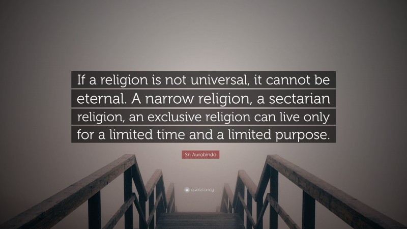 Sri Aurobindo Quote: “If a religion is not universal, it cannot be eternal. A narrow religion, a sectarian religion, an exclusive religion can live only for a limited time and a limited purpose.”