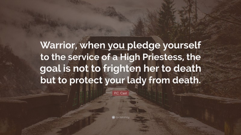P.C. Cast Quote: “Warrior, when you pledge yourself to the service of a High Priestess, the goal is not to frighten her to death but to protect your lady from death.”