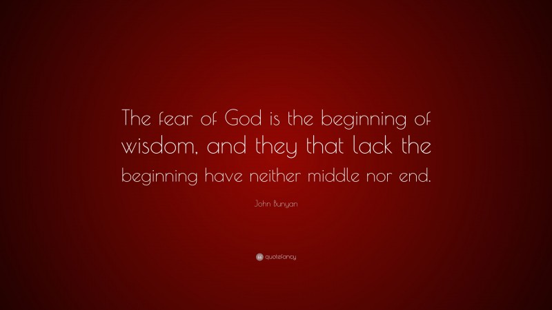 John Bunyan Quote: “The fear of God is the beginning of wisdom, and they that lack the beginning have neither middle nor end.”