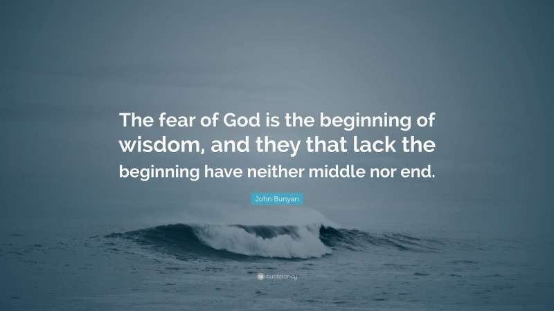 John Bunyan Quote: “The fear of God is the beginning of wisdom, and they that lack the beginning have neither middle nor end.”