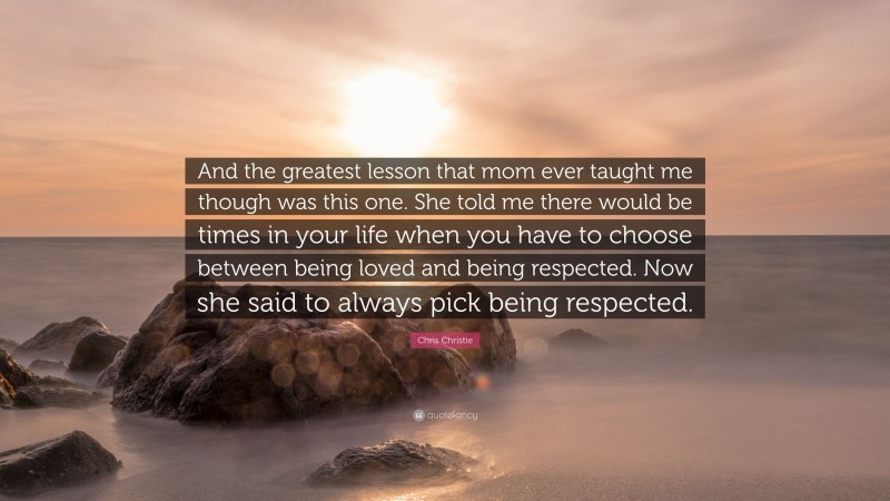 Chris Christie Quote: “And the greatest lesson that mom ever taught me though was this one. She told me there would be times in your life when you have to choose between being loved and being respected. Now she said to always pick being respected.”