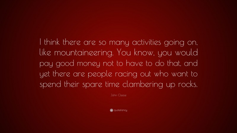 John Cleese Quote: “I think there are so many activities going on, like mountaineering. You know, you would pay good money not to have to do that, and yet there are people racing out who want to spend their spare time clambering up rocks.”