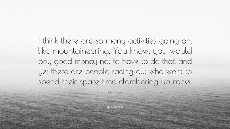 John Cleese Quote: “I think there are so many activities going on, like mountaineering. You know, you would pay good money not to have to do that, and yet there are people racing out who want to spend their spare time clambering up rocks.”
