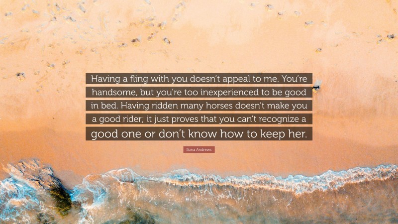 Ilona Andrews Quote: “Having a fling with you doesn’t appeal to me. You’re handsome, but you’re too inexperienced to be good in bed. Having ridden many horses doesn’t make you a good rider; it just proves that you can’t recognize a good one or don’t know how to keep her.”