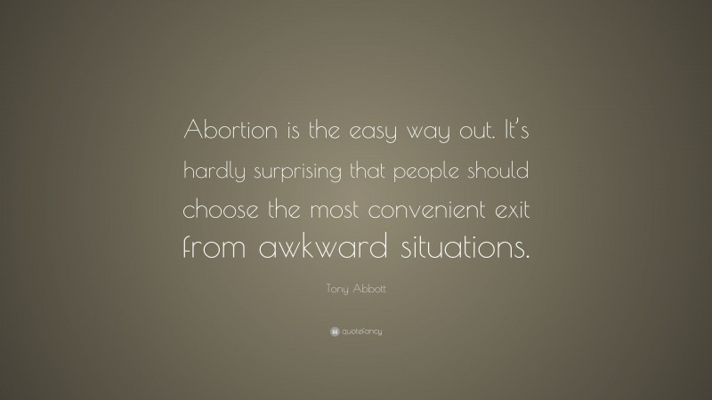Tony Abbott Quote: “Abortion is the easy way out. It’s hardly surprising that people should choose the most convenient exit from awkward situations.”