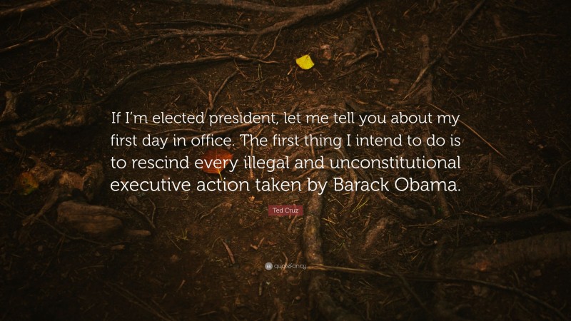 Ted Cruz Quote: “If I’m elected president, let me tell you about my first day in office. The first thing I intend to do is to rescind every illegal and unconstitutional executive action taken by Barack Obama.”