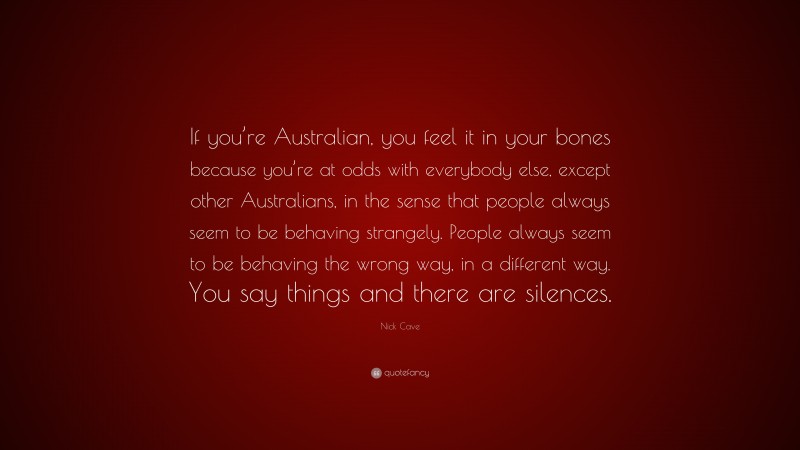 Nick Cave Quote: “If you’re Australian, you feel it in your bones because you’re at odds with everybody else, except other Australians, in the sense that people always seem to be behaving strangely. People always seem to be behaving the wrong way, in a different way. You say things and there are silences.”