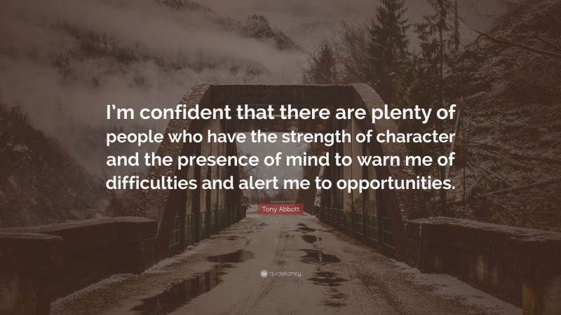 Tony Abbott Quote: “I’m confident that there are plenty of people who have the strength of character and the presence of mind to warn me of difficulties and alert me to opportunities.”