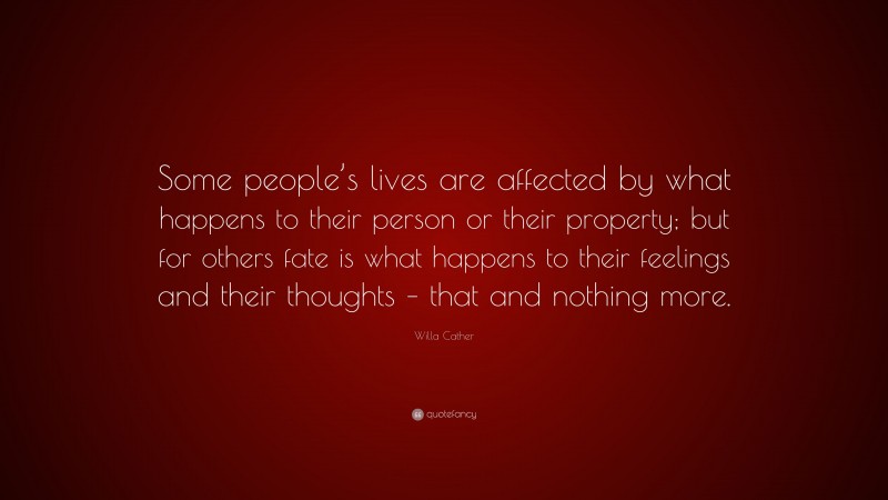 Willa Cather Quote: “Some people’s lives are affected by what happens to their person or their property; but for others fate is what happens to their feelings and their thoughts – that and nothing more.”