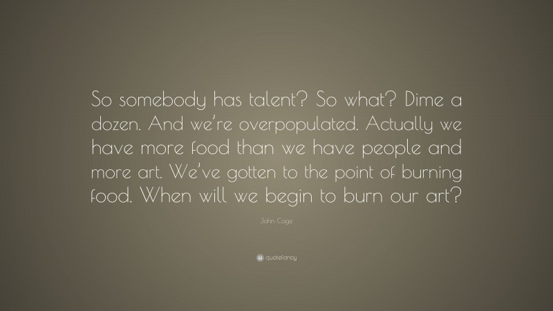 John Cage Quote: “So somebody has talent? So what? Dime a dozen. And we’re overpopulated. Actually we have more food than we have people and more art. We’ve gotten to the point of burning food. When will we begin to burn our art?”