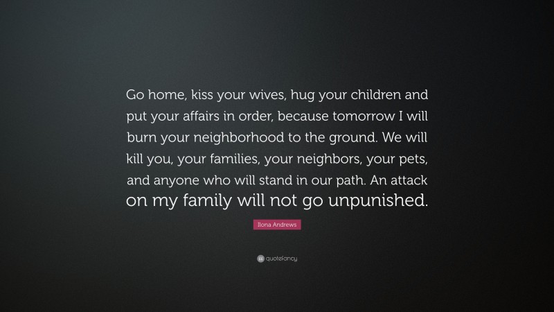 Ilona Andrews Quote: “Go home, kiss your wives, hug your children and put your affairs in order, because tomorrow I will burn your neighborhood to the ground. We will kill you, your families, your neighbors, your pets, and anyone who will stand in our path. An attack on my family will not go unpunished.”