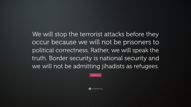 Ted Cruz Quote: “We will stop the terrorist attacks before they occur because we will not be prisoners to political correctness. Rather, we will speak the truth. Border security is national security and we will not be admitting jihadists as refugees.”