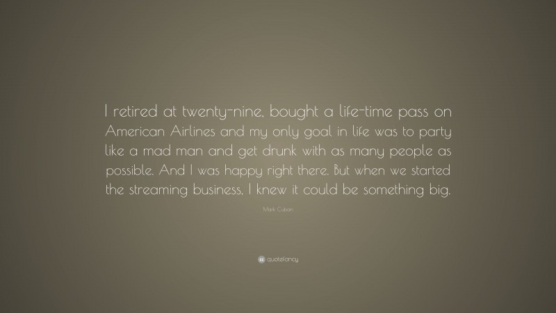 Mark Cuban Quote: “I retired at twenty-nine, bought a life-time pass on American Airlines and my only goal in life was to party like a mad man and get drunk with as many people as possible. And I was happy right there. But when we started the streaming business, I knew it could be something big.”
