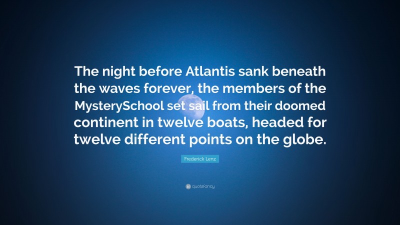 Frederick Lenz Quote: “The night before Atlantis sank beneath the waves forever, the members of the MysterySchool set sail from their doomed continent in twelve boats, headed for twelve different points on the globe.”