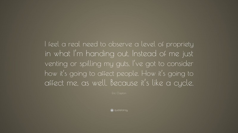 Eric Clapton Quote: “I feel a real need to observe a level of propriety in what I’m handing out. Instead of me just venting or spilling my guts, I’ve got to consider how it’s going to affect people. How it’s going to affect me, as well. Because it’s like a cycle.”