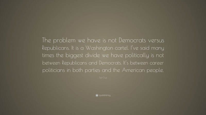 Ted Cruz Quote: “The problem we have is not Democrats versus Republicans. It is a Washington cartel. I’ve said many times the biggest divide we have politically is not between Republicans and Democrats. It’s between career politicians in both parties and the American people.”