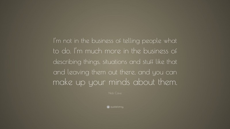 Nick Cave Quote: “I’m not in the business of telling people what to do. I’m much more in the business of describing things, situations and stuff like that and leaving them out there, and you can make up your minds about them.”